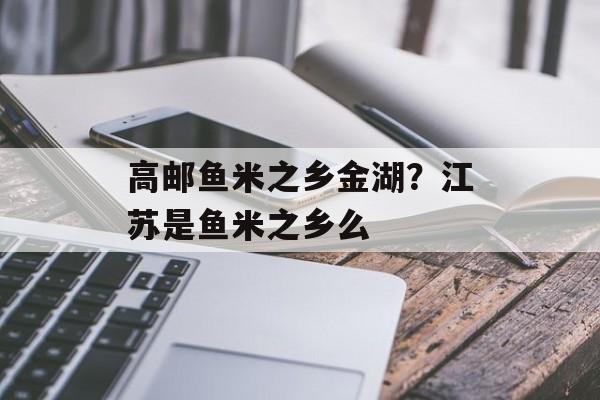 高邮鱼米之乡金湖？江苏是鱼米之乡么-第1张图片-