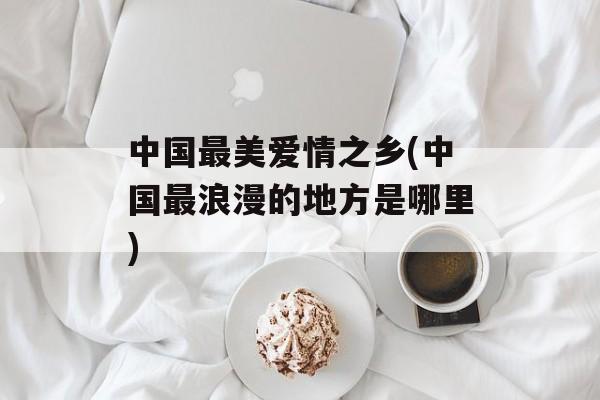 中国最美爱情之乡(中国最浪漫的地方是哪里)-第1张图片-