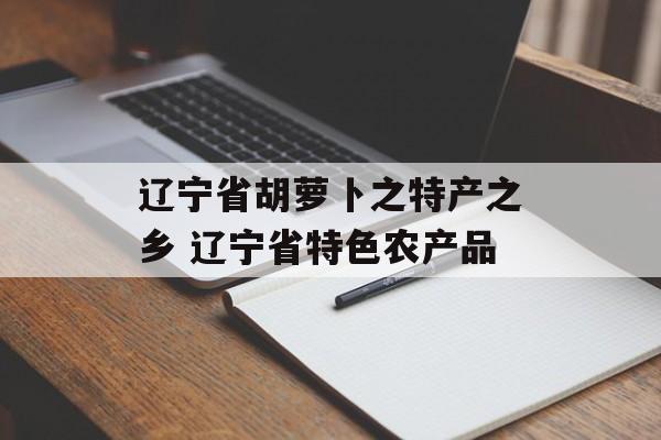 辽宁省胡萝卜之特产之乡 辽宁省特色农产品-第1张图片-