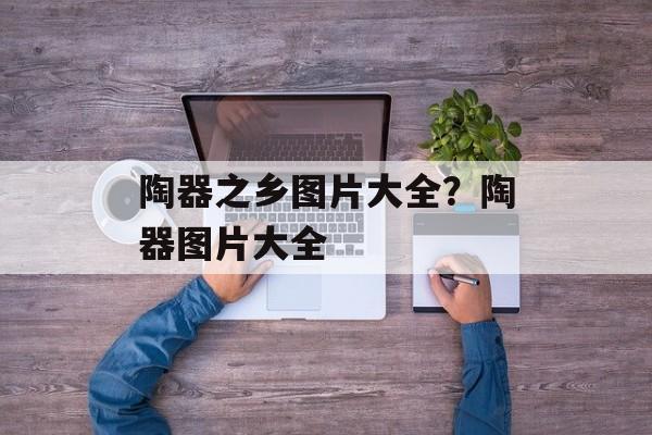 陶器之乡图片大全？陶器图片大全-第1张图片-