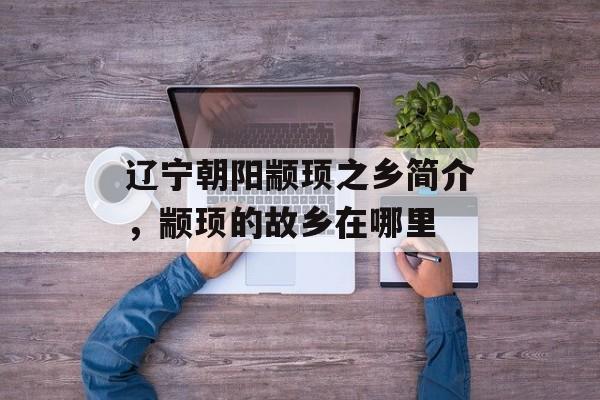 辽宁朝阳颛顼之乡简介，颛顼的故乡在哪里-第1张图片-