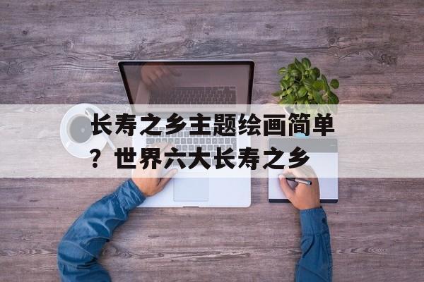 长寿之乡主题绘画简单？世界六大长寿之乡-第1张图片-