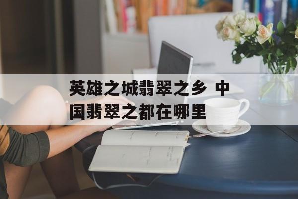 英雄之城翡翠之乡 中国翡翠之都在哪里-第1张图片-