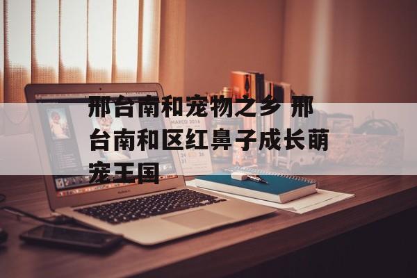 邢台南和宠物之乡 邢台南和区红鼻子成长萌宠王国-第1张图片-