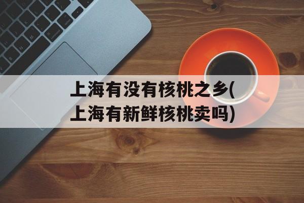 上海有没有核桃之乡(上海有新鲜核桃卖吗)-第1张图片-