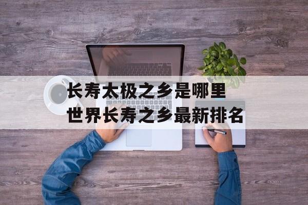 长寿太极之乡是哪里 世界长寿之乡最新排名-第1张图片-