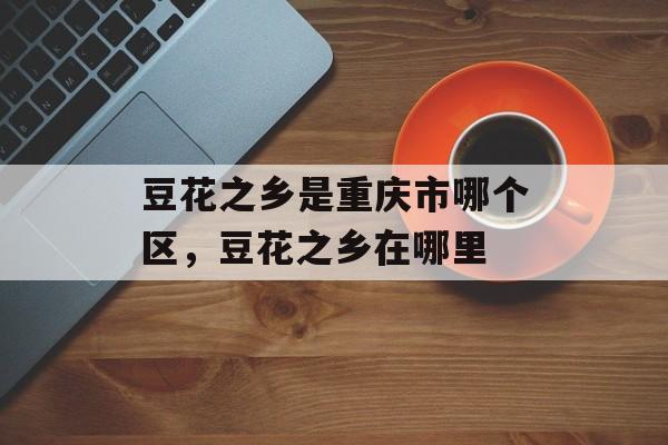 豆花之乡是重庆市哪个区，豆花之乡在哪里-第1张图片-