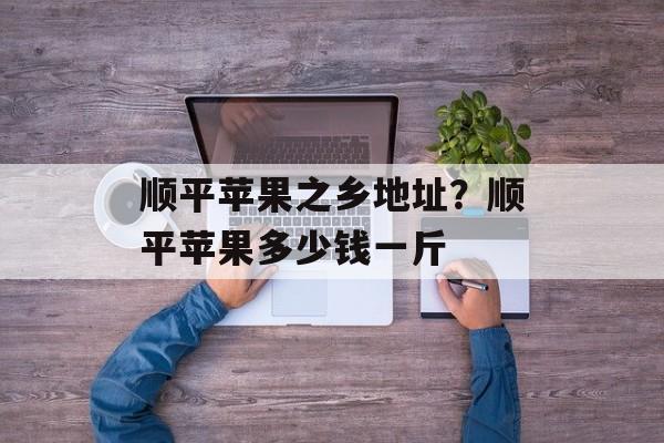 顺平苹果之乡地址？顺平苹果多少钱一斤-第1张图片-