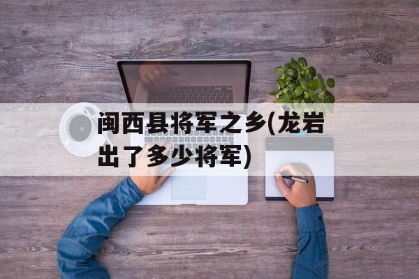 闽西县将军之乡(龙岩出了多少将军)-第1张图片-