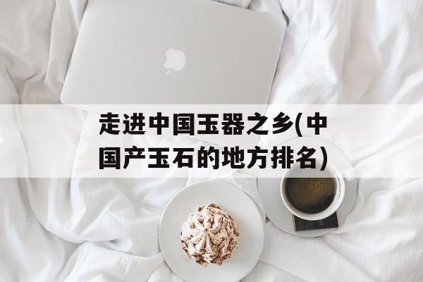 走进中国玉器之乡(中国产玉石的地方排名)-第1张图片-