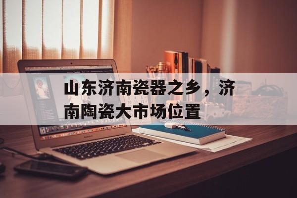 山东济南瓷器之乡，济南陶瓷大市场位置-第1张图片-