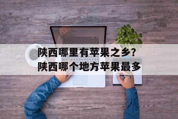 陕西哪里有苹果之乡？陕西哪个地方苹果最多-第1张图片-