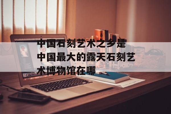 中国石刻艺术之乡是 中国最大的露天石刻艺术博物馆在哪-第1张图片-
