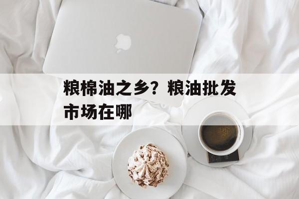 粮棉油之乡？粮油批发市场在哪-第1张图片-