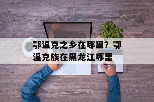 鄂温克之乡在哪里？鄂温克族在黑龙江哪里-第1张图片-