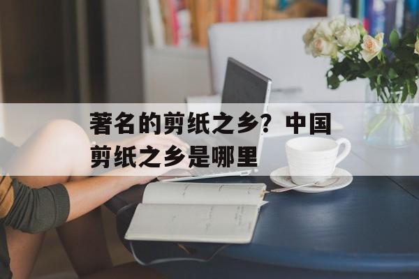 著名的剪纸之乡？中国剪纸之乡是哪里-第1张图片-