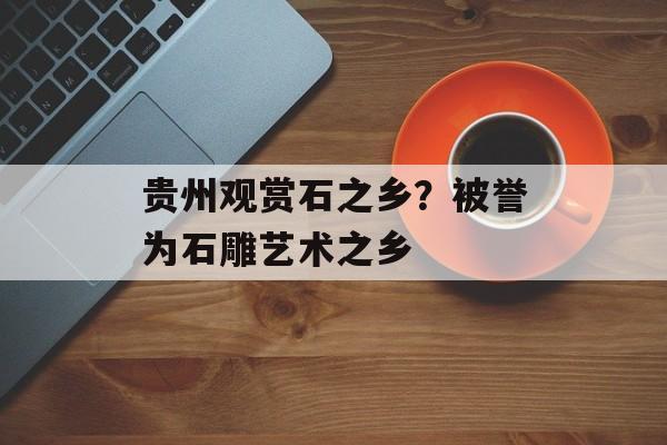 贵州观赏石之乡？被誉为石雕艺术之乡-第1张图片-