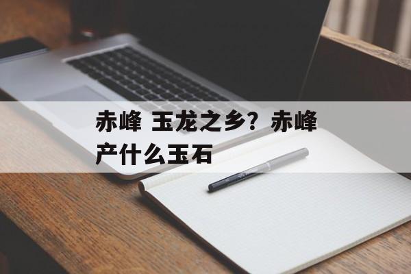 赤峰 玉龙之乡？赤峰产什么玉石-第1张图片-