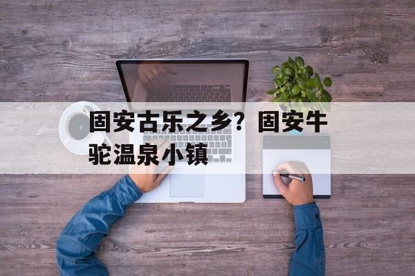 固安古乐之乡？固安牛驼温泉小镇-第1张图片-