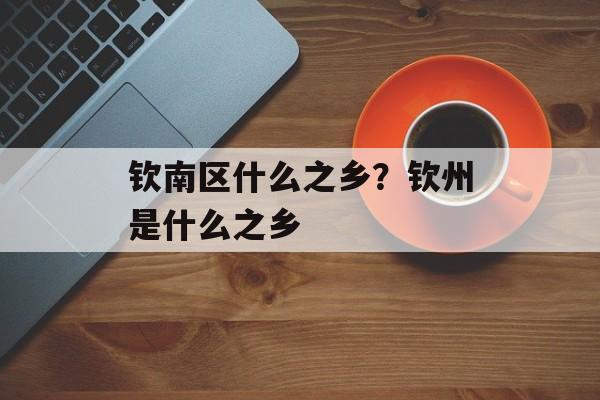 钦南区什么之乡？钦州是什么之乡-第1张图片-