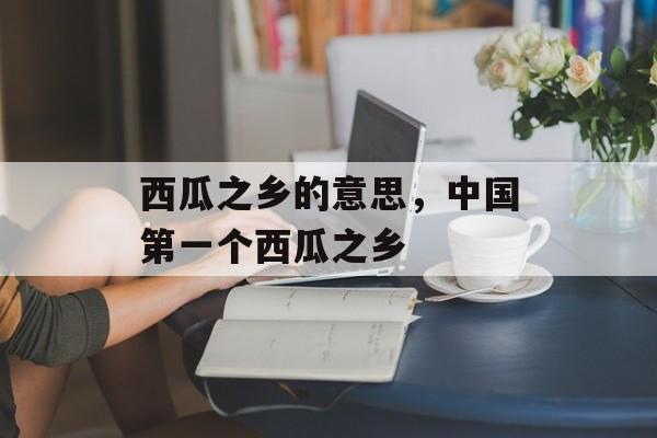 西瓜之乡的意思，中国第一个西瓜之乡-第1张图片-