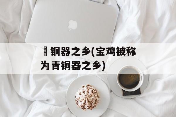 靑铜器之乡(宝鸡被称为青铜器之乡)-第1张图片-