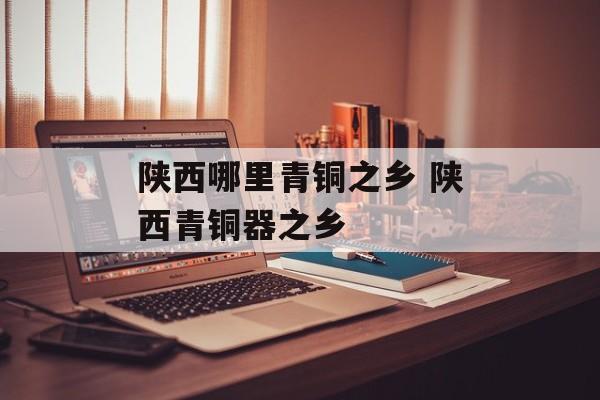 陕西哪里青铜之乡 陕西青铜器之乡-第1张图片-