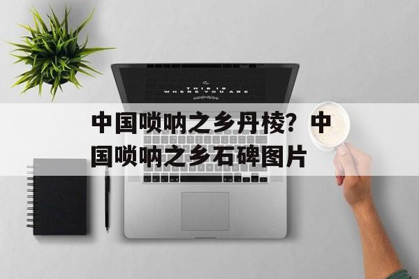 中国唢呐之乡丹棱？中国唢呐之乡石碑图片-第1张图片-