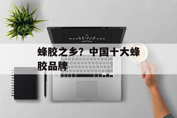 蜂胶之乡？中国十大蜂胶品牌-第1张图片-