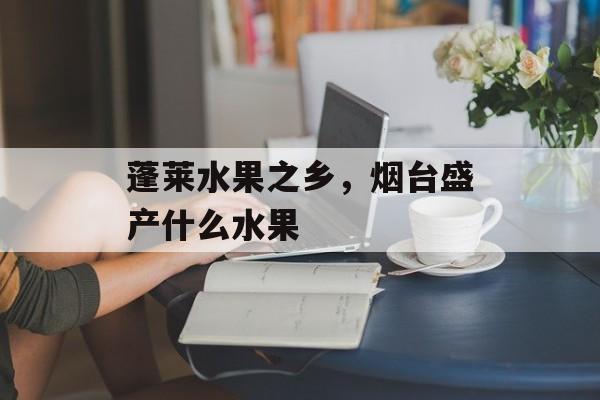 蓬莱水果之乡，烟台盛产什么水果-第1张图片-