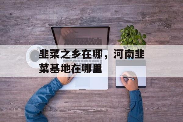 韭菜之乡在哪，河南韭菜基地在哪里-第1张图片-
