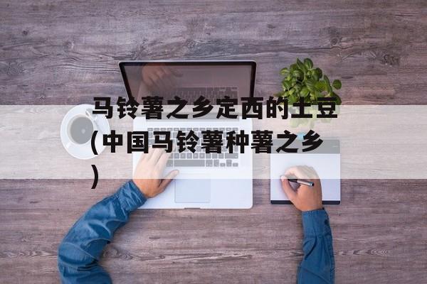 马铃薯之乡定西的土豆(中国马铃薯种薯之乡)-第1张图片-