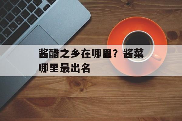 酱醋之乡在哪里？酱菜哪里最出名-第1张图片-