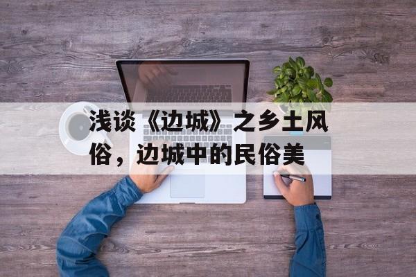 浅谈《边城》之乡土风俗，边城中的民俗美-第1张图片-