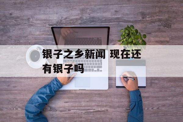银子之乡新闻 现在还有银子吗-第1张图片-