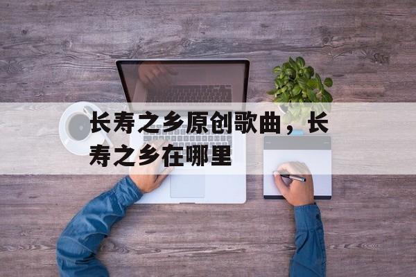 长寿之乡原创歌曲，长寿之乡在哪里-第1张图片-