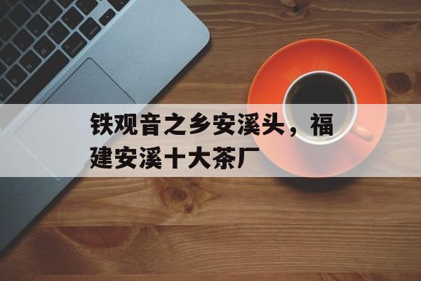 铁观音之乡安溪头，福建安溪十大茶厂-第1张图片-