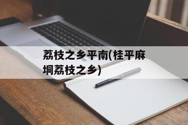 荔枝之乡平南(桂平麻垌荔枝之乡)-第1张图片-