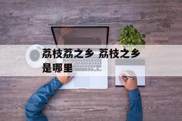 荔枝荔之乡 荔枝之乡是哪里-第1张图片-