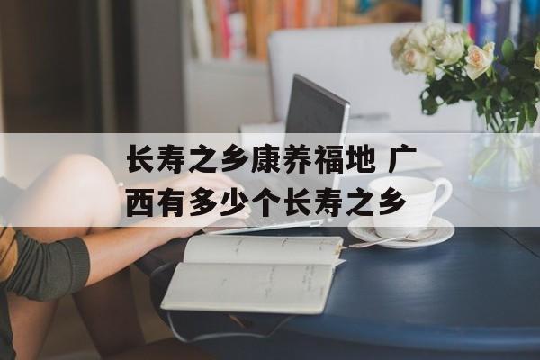 长寿之乡康养福地 广西有多少个长寿之乡-第1张图片-