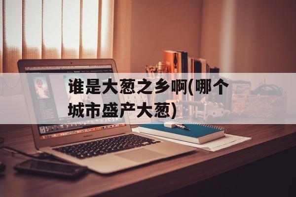 谁是大葱之乡啊(哪个城市盛产大葱)-第1张图片-