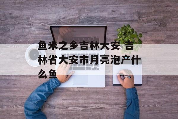 鱼米之乡吉林大安 吉林省大安市月亮泡产什么鱼-第1张图片-