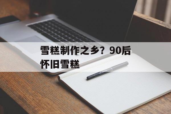 雪糕制作之乡？90后怀旧雪糕-第1张图片-