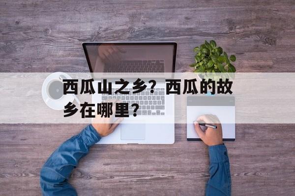 西瓜山之乡？西瓜的故乡在哪里？-第1张图片-