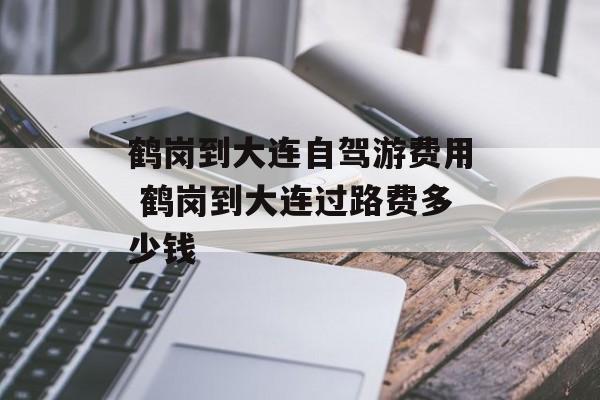 鹤岗到大连自驾游费用 鹤岗到大连过路费多少钱-第1张图片-