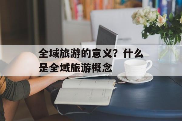 全域旅游的意义？什么是全域旅游概念-第1张图片-