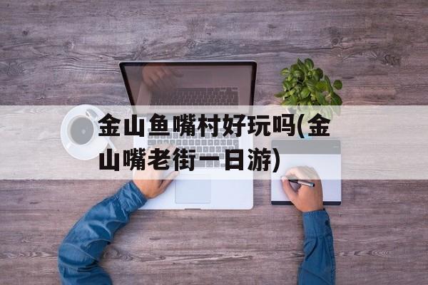 金山鱼嘴村好玩吗(金山嘴老街一日游)-第1张图片-