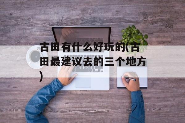 古田有什么好玩的(古田最建议去的三个地方)-第1张图片-