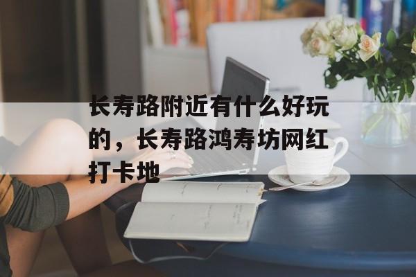 长寿路附近有什么好玩的，长寿路鸿寿坊网红打卡地-第1张图片-