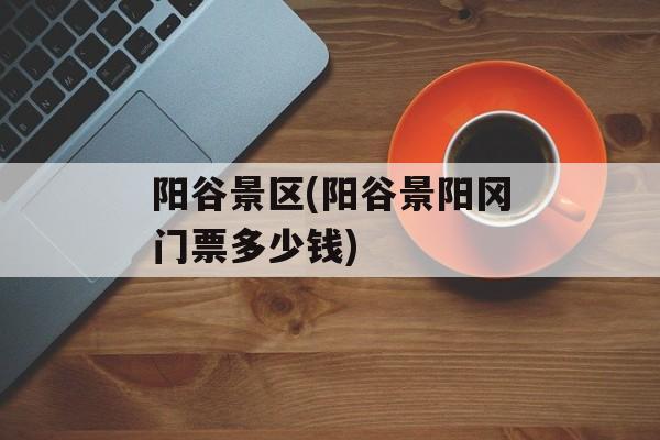 阳谷景区(阳谷景阳冈门票多少钱)-第1张图片-